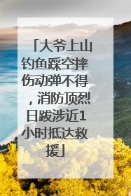 大爷上山钓鱼踩空摔伤动弹不得，消防顶烈日跋涉近1小时抵达救援