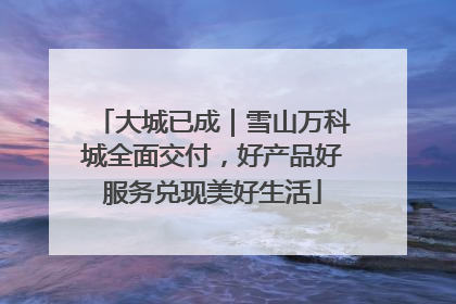 大城已成｜雪山万科城全面交付，好产品好服务兑现美好生活