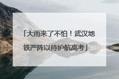 大雨来了不怕！武汉地铁严阵以待护航高考