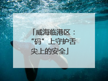威海临港区：“码”上守护舌尖上的安全