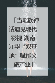 当瑶族神话遇见现代影视 湖南江华“双基地”赋能文旅产业
