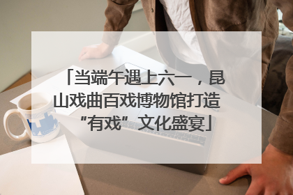 当端午遇上六一，昆山戏曲百戏博物馆打造“有戏”文化盛宴