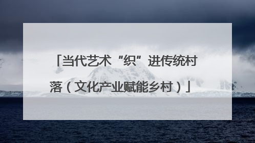 当代艺术“织”进传统村落（文化产业赋能乡村）