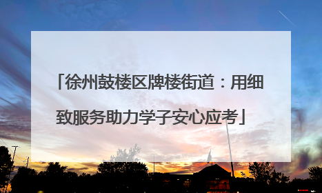 徐州鼓楼区牌楼街道：用细致服务助力学子安心应考