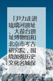 尹力走进琉璃河遗址、大葆台遗址博物馆和北京市考古研究院，围绕加强历史文化名城保护调研