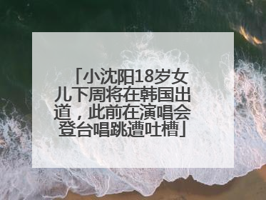 小沈阳18岁女儿下周将在韩国出道，此前在演唱会登台唱跳遭吐槽