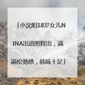 小沈阳18岁女儿NINA出道照释出，满满松弛感，韩味十足