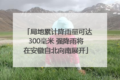 局地累计降雨量可达300毫米 强降雨将在安徽自北向南展开