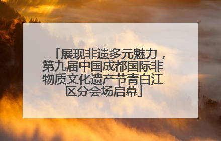 展现非遗多元魅力，第九届中国成都国际非物质文化遗产节青白江区分会场启幕