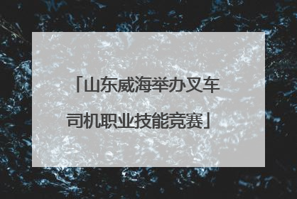 山东威海举办叉车司机职业技能竞赛
