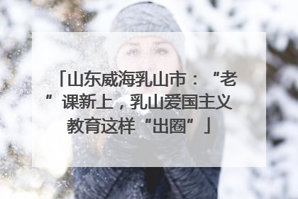 山东威海乳山市：“老”课新上，乳山爱国主义教育这样“出圈”