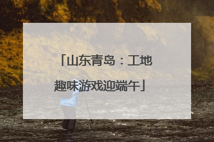 山东青岛：工地趣味游戏迎端午