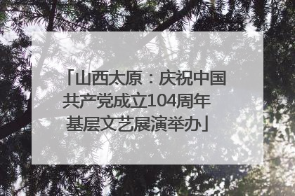 山西太原：庆祝中国共产党成立104周年基层文艺展演举办