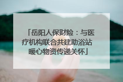 岳阳人保财险：与医疗机构联合共建助浴站 暖心物资传递关怀