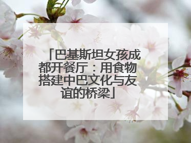 巴基斯坦女孩成都开餐厅：用食物搭建中巴文化与友谊的桥梁