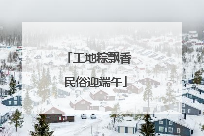 工地粽飘香 民俗迎端午