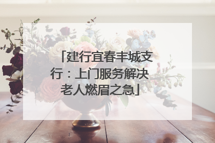建行宜春丰城支行：上门服务解决老人燃眉之急