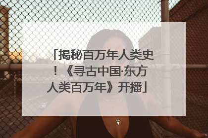 揭秘百万年人类史！《寻古中国·东方人类百万年》开播