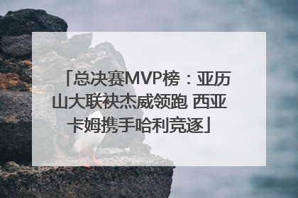 总决赛MVP榜：亚历山大联袂杰威领跑 西亚卡姆携手哈利竞逐