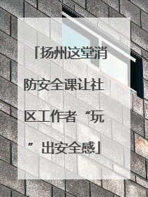 扬州这堂消防安全课让社区工作者“玩”出安全感