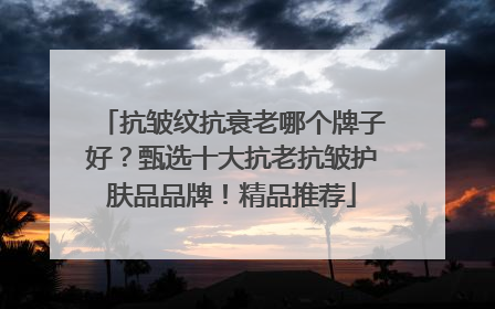 抗皱纹抗衰老哪个牌子好？甄选十大抗老抗皱护肤品品牌！精品推荐