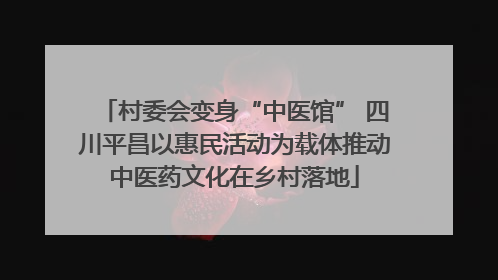 村委会变身“中医馆” 四川平昌以惠民活动为载体推动中医药文化在乡村落地