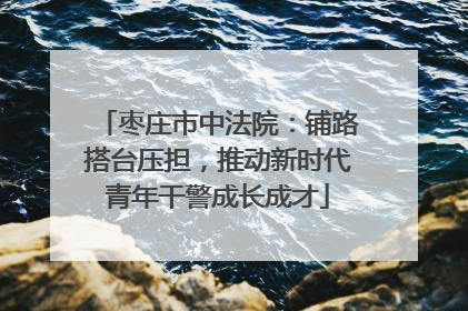 枣庄市中法院：铺路搭台压担，推动新时代青年干警成长成才