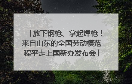 放下钢枪、拿起焊枪！来自山东的全国劳动模范程平走上国新办发布会