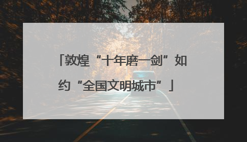 敦煌“十年磨一剑”如约“全国文明城市”