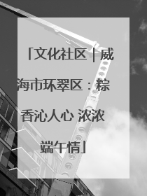 文化社区｜威海市环翠区：粽香沁人心 浓浓端午情