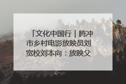 文化中国行｜腾冲市乡村电影放映员刘宽校刘本向：放映父子兵 接力光影梦