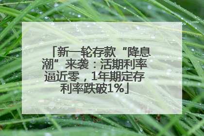 新一轮存款“降息潮”来袭：活期利率逼近零，1年期定存利率跌破1%