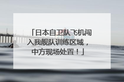 日本自卫队飞机闯入我舰队训练区域，中方现场处置！