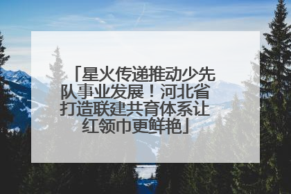 星火传递推动少先队事业发展！河北省打造联建共育体系让红领巾更鲜艳