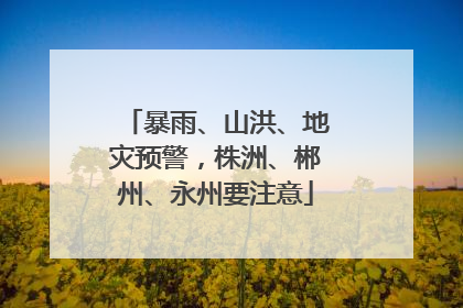 暴雨、山洪、地灾预警，株洲、郴州、永州要注意