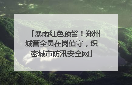暴雨红色预警！郑州城管全员在岗值守，织密城市防汛安全网