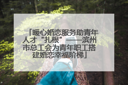 暖心婚恋服务助青年人才“扎根”——滨州市总工会为青年职工搭建婚恋幸福阶梯