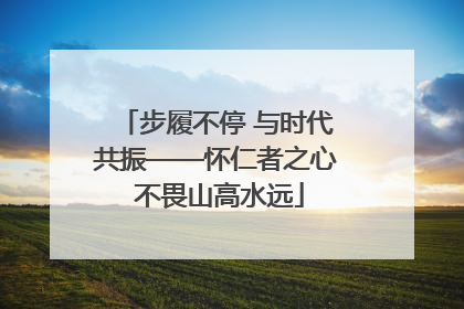 步履不停 与时代共振——怀仁者之心 不畏山高水远