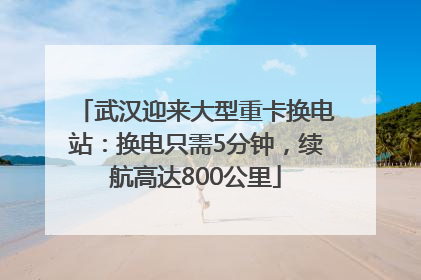 武汉迎来大型重卡换电站：换电只需5分钟，续航高达800公里