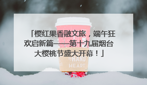 樱红果香融文旅，端午狂欢启新篇——第十九届烟台大樱桃节盛大开幕！