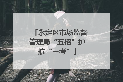 永定区市场监督管理局“五招”护航“三考”