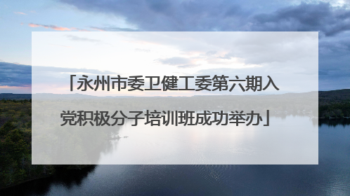 永州市委卫健工委第六期入党积极分子培训班成功举办