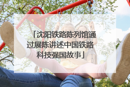沈阳铁路陈列馆通过展陈讲述中国铁路科技强国故事