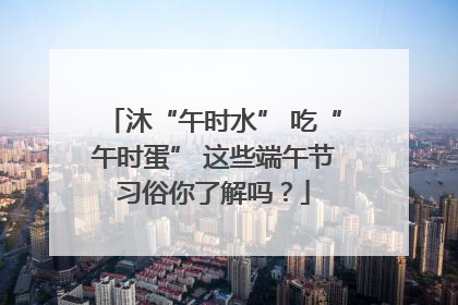 沐“午时水” 吃“午时蛋” 这些端午节习俗你了解吗？