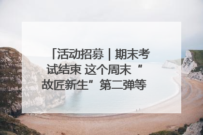 活动招募｜期末考试结束 这个周末“故匠新生”第二弹等着同学们来体验！