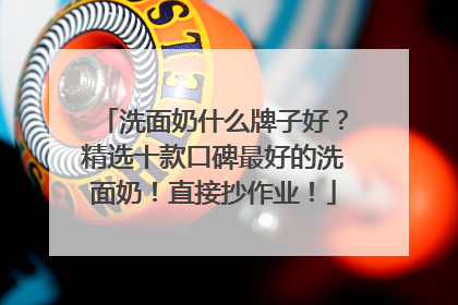 洗面奶什么牌子好？精选十款口碑最好的洗面奶！直接抄作业！