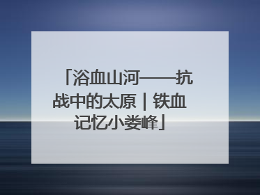 浴血山河——抗战中的太原｜铁血记忆小娄峰