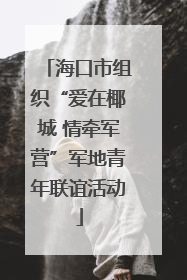 海口市组织“爱在椰城 情牵军营”军地青年联谊活动