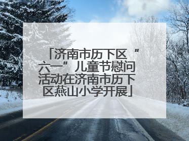济南市历下区“六一”儿童节慰问活动在济南市历下区燕山小学开展