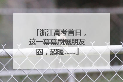 浙江高考首日，这一幕幕刷爆朋友圈，超暖……